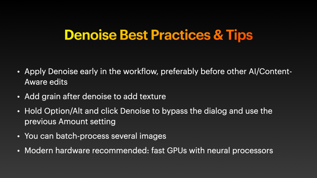 Denoise Best Practices & Tips

* Apply Denoise early in the workflow, preferably before other AI/Content-Aware edits
* Add grain after denoise to add texture
* Hold Option/Alt and click Denoise to bypass the dialog and use the previous Amount setting
* You can batch-process several images
* Modern hardware recommended: fast GPUs with neural processors